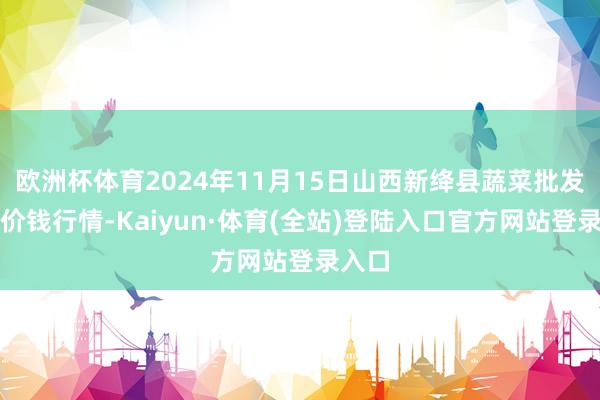 欧洲杯体育2024年11月15日山西新绛县蔬菜批发商场价钱行情-Kaiyun·体育(全站)登陆入口官方网站登录入口