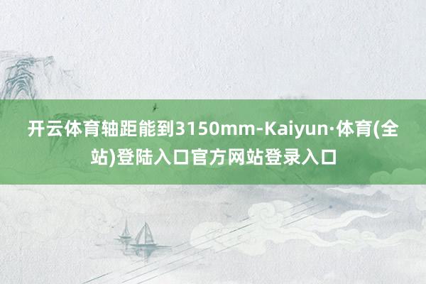 开云体育轴距能到3150mm-Kaiyun·体育(全站)登陆入口官方网站登录入口