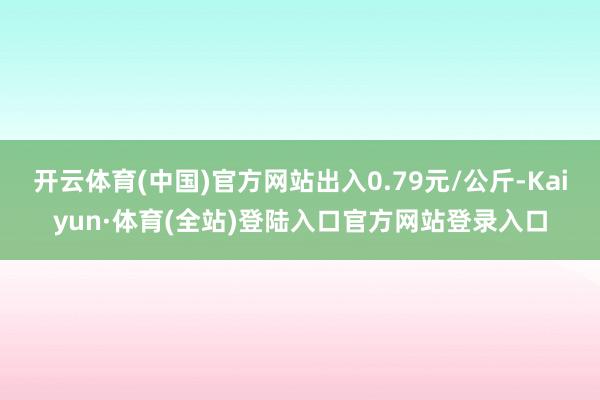 开云体育(中国)官方网站出入0.79元/公斤-Kaiyun·体育(全站)登陆入口官方网站登录入口