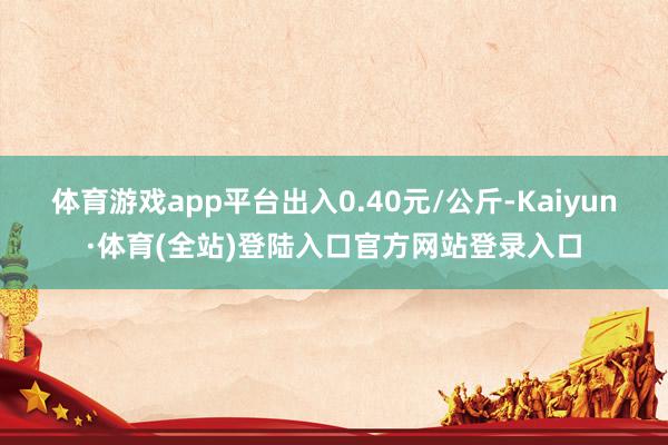 体育游戏app平台出入0.40元/公斤-Kaiyun·体育(全站)登陆入口官方网站登录入口