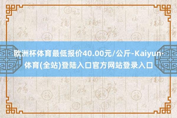 欧洲杯体育最低报价40.00元/公斤-Kaiyun·体育(全站)登陆入口官方网站登录入口