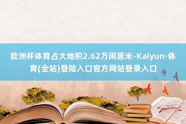 欧洲杯体育占大地积2.62万闲居米-Kaiyun·体育(全站)登陆入口官方网站登录入口
