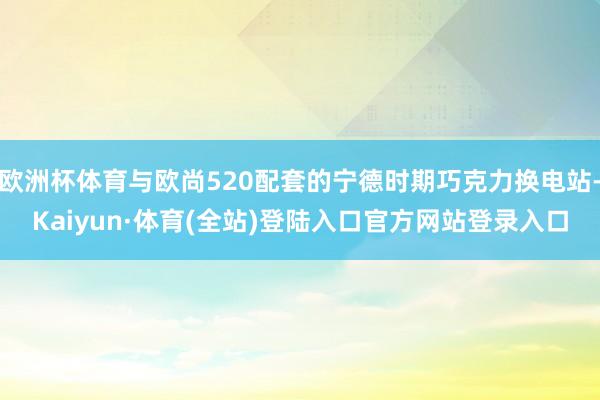 欧洲杯体育与欧尚520配套的宁德时期巧克力换电站-Kaiyun·体育(全站)登陆入口官方网站登录入口