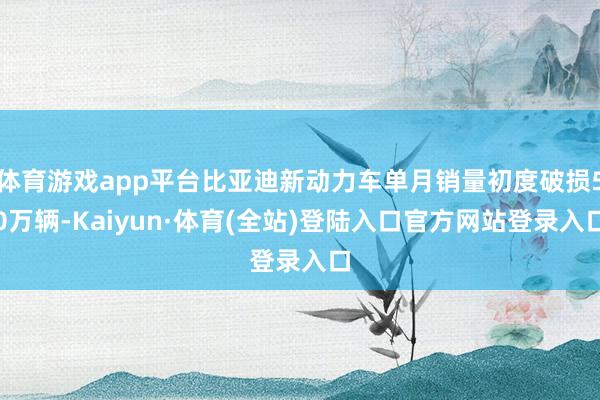 体育游戏app平台比亚迪新动力车单月销量初度破损50万辆-Kaiyun·体育(全站)登陆入口官方网站登录入口