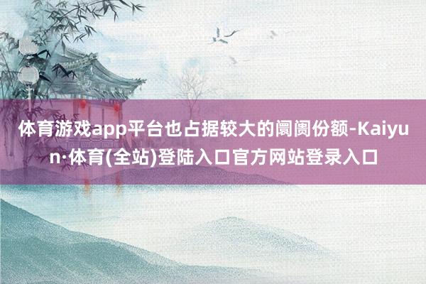 体育游戏app平台也占据较大的阛阓份额-Kaiyun·体育(全站)登陆入口官方网站登录入口