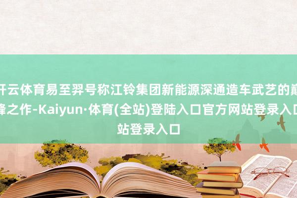 开云体育易至羿号称江铃集团新能源深通造车武艺的巅峰之作-Kaiyun·体育(全站)登陆入口官方网站登录入口