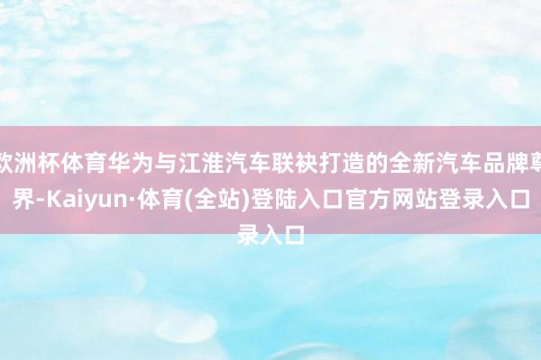 欧洲杯体育华为与江淮汽车联袂打造的全新汽车品牌尊界-Kaiyun·体育(全站)登陆入口官方网站登录入口
