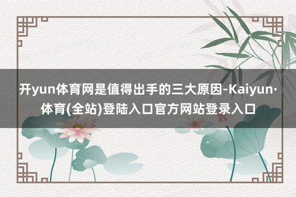 开yun体育网是值得出手的三大原因-Kaiyun·体育(全站)登陆入口官方网站登录入口