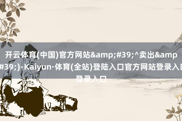 开云体育(中国)官方网站&#39;^卖出&#39;)-Kaiyun·体育(全站)登陆入口官方网站登录入口