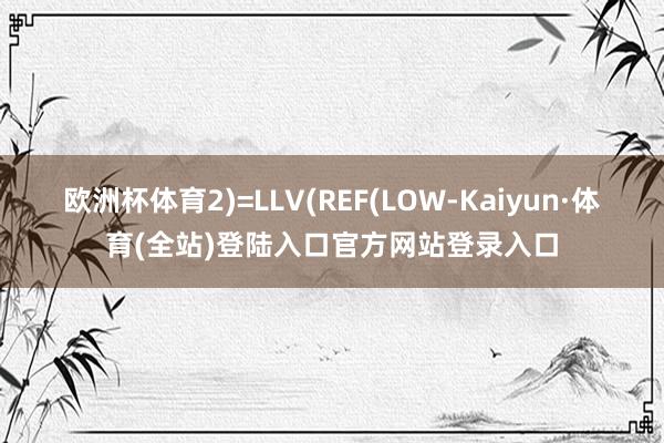 欧洲杯体育2)=LLV(REF(LOW-Kaiyun·体育(全站)登陆入口官方网站登录入口