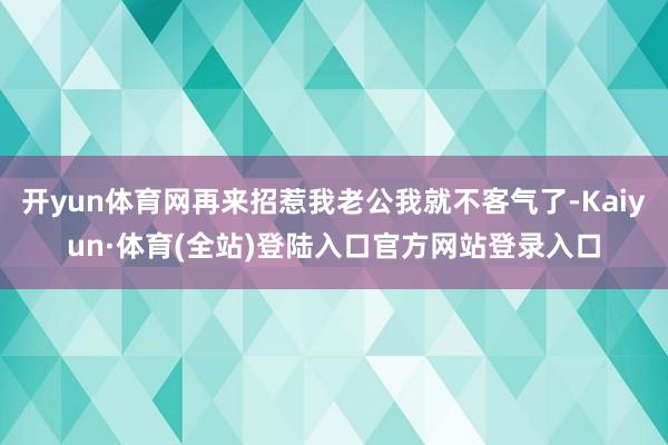 开yun体育网再来招惹我老公我就不客气了-Kaiyun·体育(全站)登陆入口官方网站登录入口