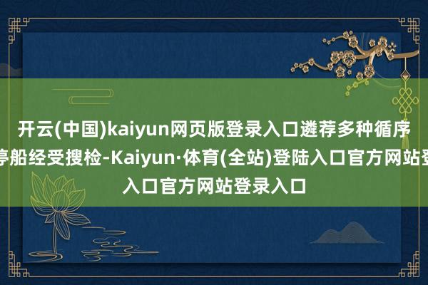 开云(中国)kaiyun网页版登录入口遴荐多种循序迫使其停船经受搜检-Kaiyun·体育(全站)登陆入口官方网站登录入口