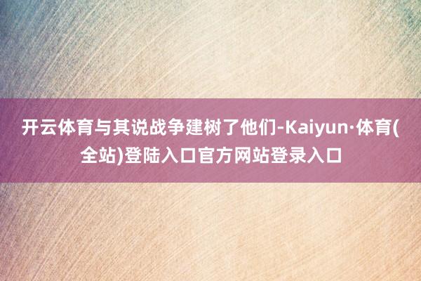 开云体育与其说战争建树了他们-Kaiyun·体育(全站)登陆入口官方网站登录入口