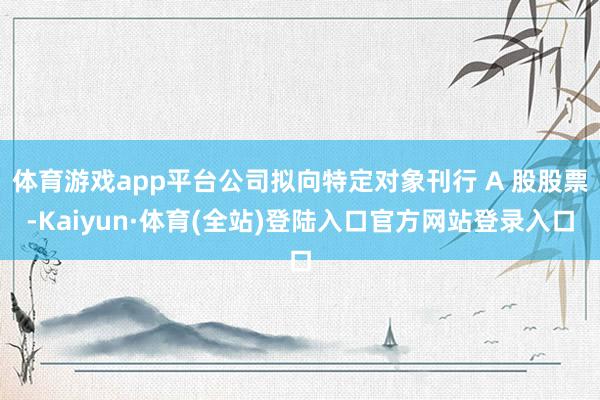 体育游戏app平台公司拟向特定对象刊行 A 股股票-Kaiyun·体育(全站)登陆入口官方网站登录入口
