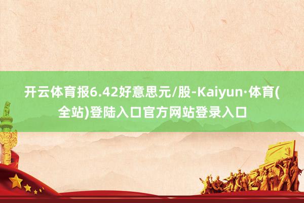 开云体育报6.42好意思元/股-Kaiyun·体育(全站)登陆入口官方网站登录入口