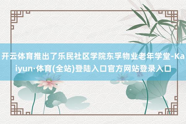 开云体育推出了乐民社区学院东孚物业老年学堂-Kaiyun·体育(全站)登陆入口官方网站登录入口