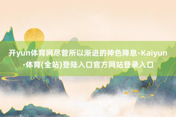 开yun体育网尽管所以渐进的神色降息-Kaiyun·体育(全站)登陆入口官方网站登录入口