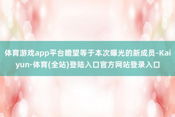 体育游戏app平台瞻望等于本次曝光的新成员-Kaiyun·体育(全站)登陆入口官方网站登录入口