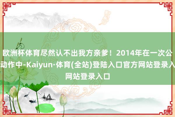 欧洲杯体育尽然认不出我方亲爹！2014年在一次公开动作中-Kaiyun·体育(全站)登陆入口官方网站登录入口