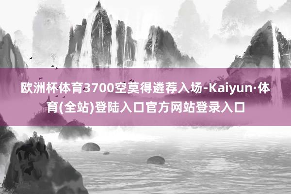 欧洲杯体育3700空莫得遴荐入场-Kaiyun·体育(全站)登陆入口官方网站登录入口