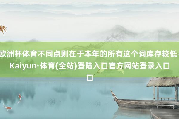 欧洲杯体育不同点则在于本年的所有这个词库存较低-Kaiyun·体育(全站)登陆入口官方网站登录入口
