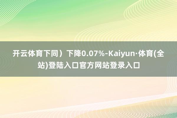 开云体育下同）下降0.07%-Kaiyun·体育(全站)登陆入口官方网站登录入口