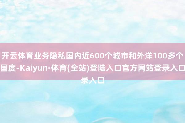 开云体育业务隐私国内近600个城市和外洋100多个国度-Kaiyun·体育(全站)登陆入口官方网站登录入口