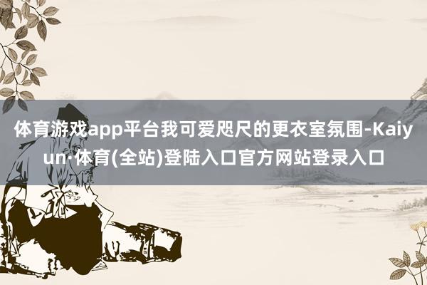 体育游戏app平台我可爱咫尺的更衣室氛围-Kaiyun·体育(全站)登陆入口官方网站登录入口