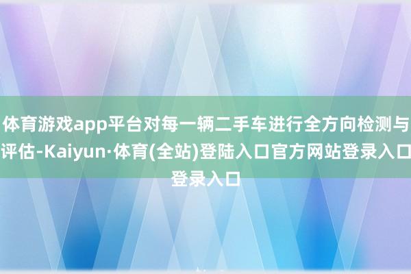 体育游戏app平台对每一辆二手车进行全方向检测与评估-Kaiyun·体育(全站)登陆入口官方网站登录入口