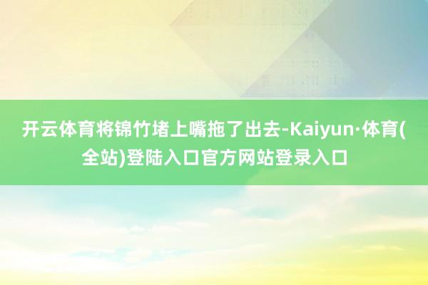 开云体育将锦竹堵上嘴拖了出去-Kaiyun·体育(全站)登陆入口官方网站登录入口
