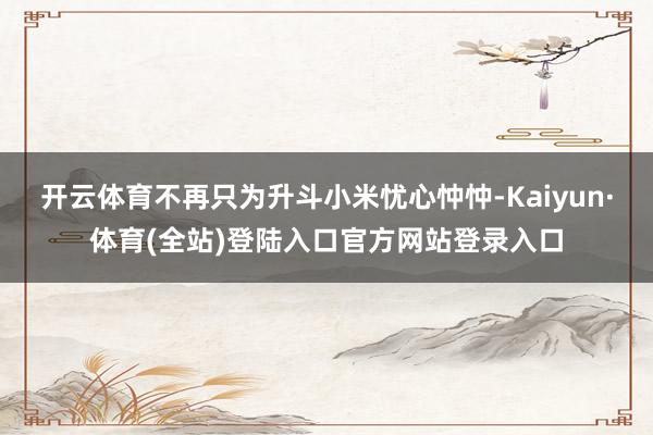 开云体育不再只为升斗小米忧心忡忡-Kaiyun·体育(全站)登陆入口官方网站登录入口