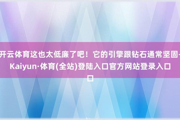 开云体育这也太低廉了吧！它的引擎跟钻石通常坚固-Kaiyun·体育(全站)登陆入口官方网站登录入口