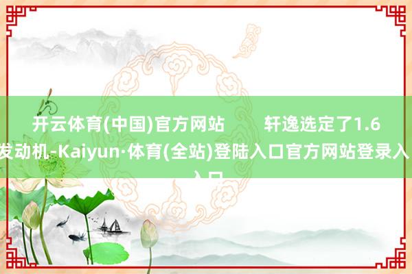 开云体育(中国)官方网站        轩逸选定了1.6L发动机-Kaiyun·体育(全站)登陆入口官方网站登录入口