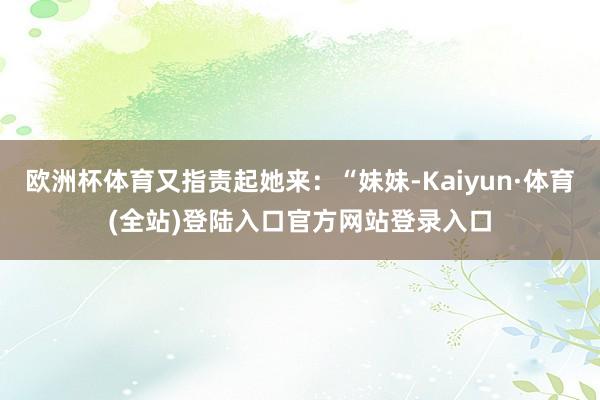 欧洲杯体育又指责起她来：“妹妹-Kaiyun·体育(全站)登陆入口官方网站登录入口