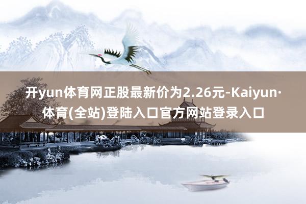 开yun体育网正股最新价为2.26元-Kaiyun·体育(全站)登陆入口官方网站登录入口