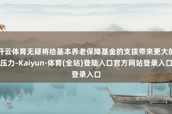 开云体育无疑将给基本养老保障基金的支拨带来更大的压力-Kaiyun·体育(全站)登陆入口官方网站登录入口