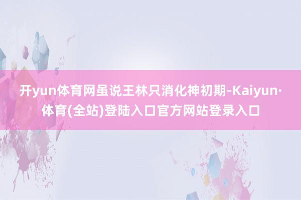 开yun体育网虽说王林只消化神初期-Kaiyun·体育(全站)登陆入口官方网站登录入口
