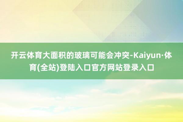 开云体育大面积的玻璃可能会冲突-Kaiyun·体育(全站)登陆入口官方网站登录入口