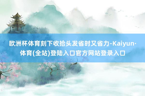 欧洲杯体育刻下收拾头发省时又省力-Kaiyun·体育(全站)登陆入口官方网站登录入口