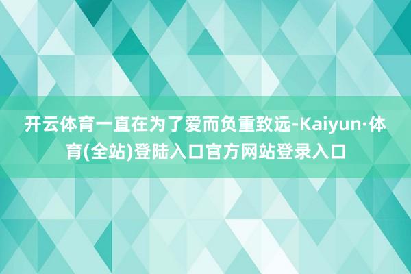 开云体育一直在为了爱而负重致远-Kaiyun·体育(全站)登陆入口官方网站登录入口