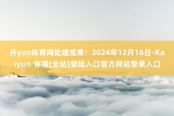 开yun体育网处理成果：2024年12月16日-Kaiyun·体育(全站)登陆入口官方网站登录入口