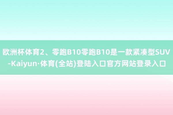 欧洲杯体育2、零跑B10零跑B10是一款紧凑型SUV-Kaiyun·体育(全站)登陆入口官方网站登录入口