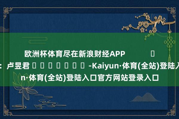欧洲杯体育尽在新浪财经APP            						包袱裁剪：卢昱君 							-Kaiyun·体育(全站)登陆入口官方网站登录入口