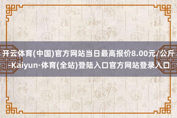 开云体育(中国)官方网站当日最高报价8.00元/公斤-Kaiyun·体育(全站)登陆入口官方网站登录入口