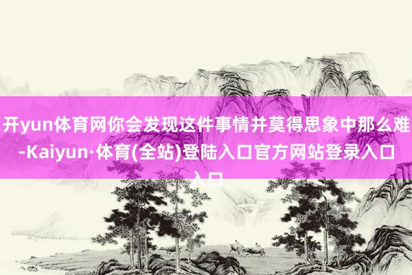 开yun体育网你会发现这件事情并莫得思象中那么难-Kaiyun·体育(全站)登陆入口官方网站登录入口