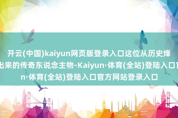 开云(中国)kaiyun网页版登录入口这位从历史烽烟中沿途 “杀” 出来的传奇东说念主物-Kaiyun·体育(全站)登陆入口官方网站登录入口