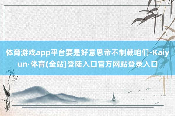 体育游戏app平台要是好意思帝不制裁咱们-Kaiyun·体育(全站)登陆入口官方网站登录入口
