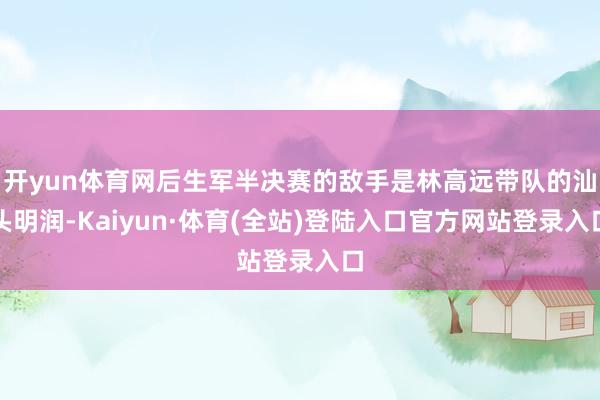 开yun体育网后生军半决赛的敌手是林高远带队的汕头明润-Kaiyun·体育(全站)登陆入口官方网站登录入口