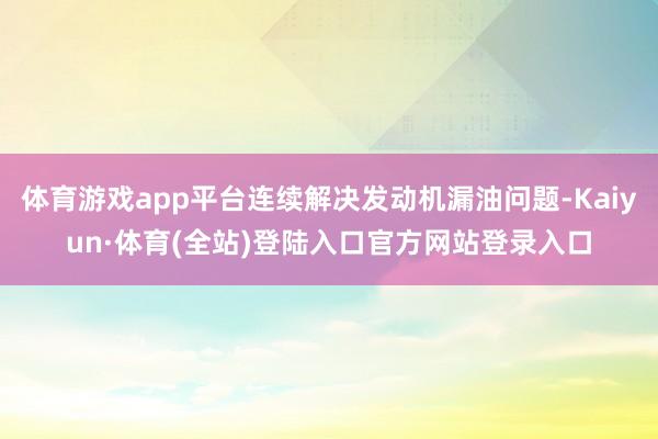 体育游戏app平台连续解决发动机漏油问题-Kaiyun·体育(全站)登陆入口官方网站登录入口