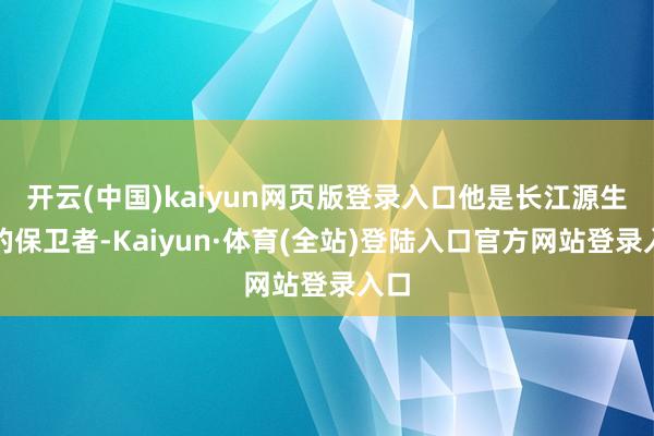 开云(中国)kaiyun网页版登录入口他是长江源生态的保卫者-Kaiyun·体育(全站)登陆入口官方网站登录入口